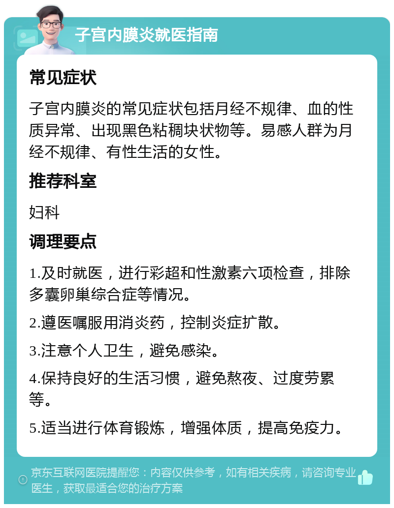 子宫内膜炎就医指南 常见症状 子宫内膜炎的常见症状包括月经不规律、血的性质异常、出现黑色粘稠块状物等。易感人群为月经不规律、有性生活的女性。 推荐科室 妇科 调理要点 1.及时就医，进行彩超和性激素六项检查，排除多囊卵巢综合症等情况。 2.遵医嘱服用消炎药，控制炎症扩散。 3.注意个人卫生，避免感染。 4.保持良好的生活习惯，避免熬夜、过度劳累等。 5.适当进行体育锻炼，增强体质，提高免疫力。