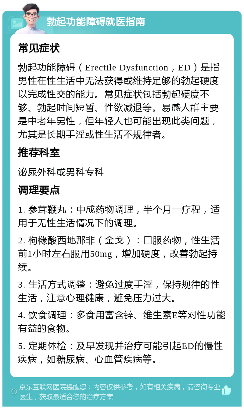 勃起功能障碍就医指南 常见症状 勃起功能障碍（Erectile Dysfunction，ED）是指男性在性生活中无法获得或维持足够的勃起硬度以完成性交的能力。常见症状包括勃起硬度不够、勃起时间短暂、性欲减退等。易感人群主要是中老年男性，但年轻人也可能出现此类问题，尤其是长期手淫或性生活不规律者。 推荐科室 泌尿外科或男科专科 调理要点 1. 参茸鞭丸：中成药物调理，半个月一疗程，适用于无性生活情况下的调理。 2. 枸橼酸西地那非（金戈）：口服药物，性生活前1小时左右服用50mg，增加硬度，改善勃起持续。 3. 生活方式调整：避免过度手淫，保持规律的性生活，注意心理健康，避免压力过大。 4. 饮食调理：多食用富含锌、维生素E等对性功能有益的食物。 5. 定期体检：及早发现并治疗可能引起ED的慢性疾病，如糖尿病、心血管疾病等。