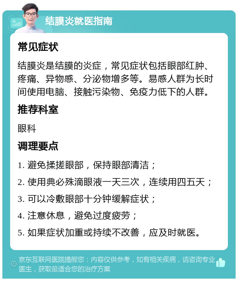 结膜炎就医指南 常见症状 结膜炎是结膜的炎症，常见症状包括眼部红肿、疼痛、异物感、分泌物增多等。易感人群为长时间使用电脑、接触污染物、免疫力低下的人群。 推荐科室 眼科 调理要点 1. 避免揉搓眼部，保持眼部清洁； 2. 使用典必殊滴眼液一天三次，连续用四五天； 3. 可以冷敷眼部十分钟缓解症状； 4. 注意休息，避免过度疲劳； 5. 如果症状加重或持续不改善，应及时就医。