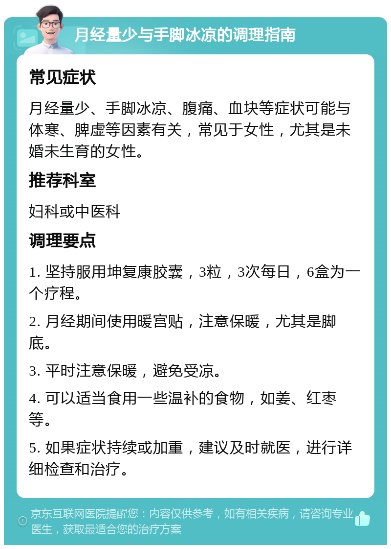 月经量少与手脚冰凉的调理指南 常见症状 月经量少、手脚冰凉、腹痛、血块等症状可能与体寒、脾虚等因素有关，常见于女性，尤其是未婚未生育的女性。 推荐科室 妇科或中医科 调理要点 1. 坚持服用坤复康胶囊，3粒，3次每日，6盒为一个疗程。 2. 月经期间使用暖宫贴，注意保暖，尤其是脚底。 3. 平时注意保暖，避免受凉。 4. 可以适当食用一些温补的食物，如姜、红枣等。 5. 如果症状持续或加重，建议及时就医，进行详细检查和治疗。