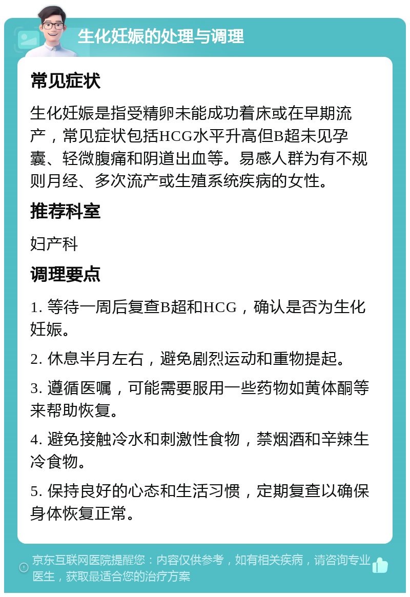 生化妊娠的处理与调理 常见症状 生化妊娠是指受精卵未能成功着床或在早期流产，常见症状包括HCG水平升高但B超未见孕囊、轻微腹痛和阴道出血等。易感人群为有不规则月经、多次流产或生殖系统疾病的女性。 推荐科室 妇产科 调理要点 1. 等待一周后复查B超和HCG，确认是否为生化妊娠。 2. 休息半月左右，避免剧烈运动和重物提起。 3. 遵循医嘱，可能需要服用一些药物如黄体酮等来帮助恢复。 4. 避免接触冷水和刺激性食物，禁烟酒和辛辣生冷食物。 5. 保持良好的心态和生活习惯，定期复查以确保身体恢复正常。