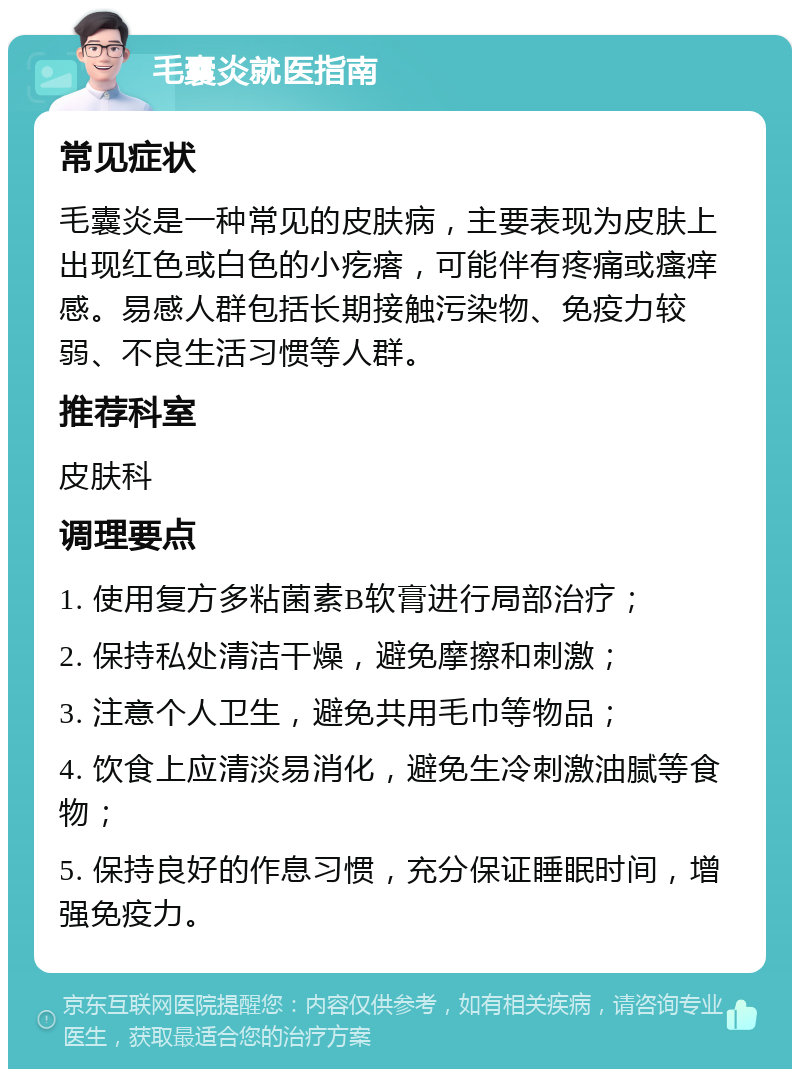 毛囊炎就医指南 常见症状 毛囊炎是一种常见的皮肤病，主要表现为皮肤上出现红色或白色的小疙瘩，可能伴有疼痛或瘙痒感。易感人群包括长期接触污染物、免疫力较弱、不良生活习惯等人群。 推荐科室 皮肤科 调理要点 1. 使用复方多粘菌素B软膏进行局部治疗； 2. 保持私处清洁干燥，避免摩擦和刺激； 3. 注意个人卫生，避免共用毛巾等物品； 4. 饮食上应清淡易消化，避免生冷刺激油腻等食物； 5. 保持良好的作息习惯，充分保证睡眠时间，增强免疫力。