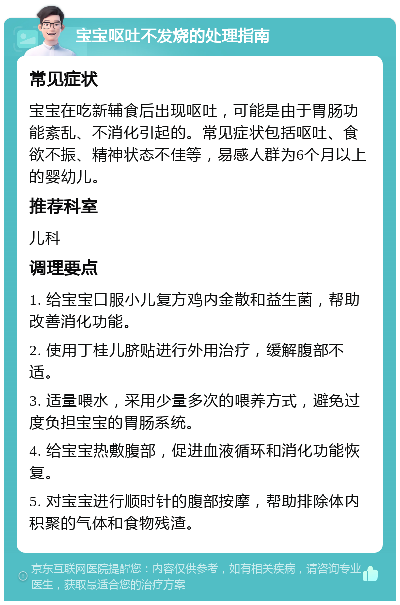 宝宝呕吐不发烧的处理指南 常见症状 宝宝在吃新辅食后出现呕吐，可能是由于胃肠功能紊乱、不消化引起的。常见症状包括呕吐、食欲不振、精神状态不佳等，易感人群为6个月以上的婴幼儿。 推荐科室 儿科 调理要点 1. 给宝宝口服小儿复方鸡内金散和益生菌，帮助改善消化功能。 2. 使用丁桂儿脐贴进行外用治疗，缓解腹部不适。 3. 适量喂水，采用少量多次的喂养方式，避免过度负担宝宝的胃肠系统。 4. 给宝宝热敷腹部，促进血液循环和消化功能恢复。 5. 对宝宝进行顺时针的腹部按摩，帮助排除体内积聚的气体和食物残渣。