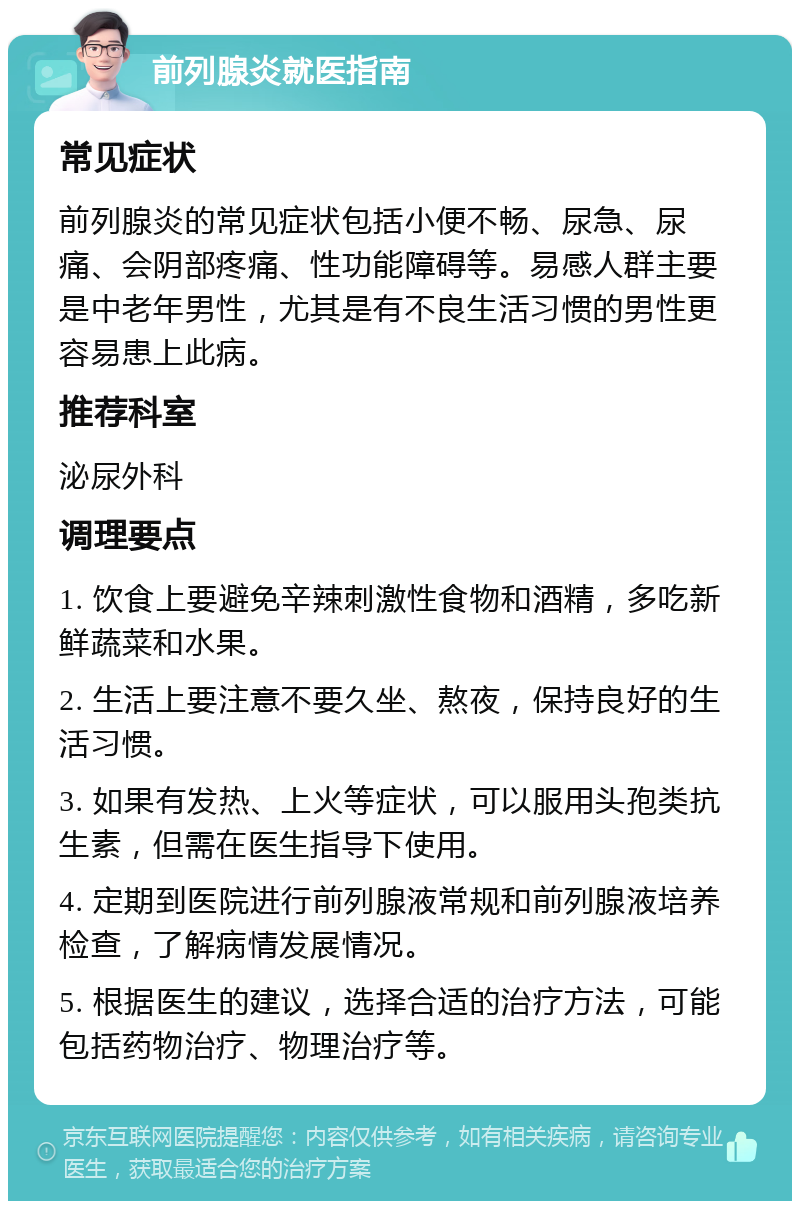 前列腺炎就医指南 常见症状 前列腺炎的常见症状包括小便不畅、尿急、尿痛、会阴部疼痛、性功能障碍等。易感人群主要是中老年男性，尤其是有不良生活习惯的男性更容易患上此病。 推荐科室 泌尿外科 调理要点 1. 饮食上要避免辛辣刺激性食物和酒精，多吃新鲜蔬菜和水果。 2. 生活上要注意不要久坐、熬夜，保持良好的生活习惯。 3. 如果有发热、上火等症状，可以服用头孢类抗生素，但需在医生指导下使用。 4. 定期到医院进行前列腺液常规和前列腺液培养检查，了解病情发展情况。 5. 根据医生的建议，选择合适的治疗方法，可能包括药物治疗、物理治疗等。