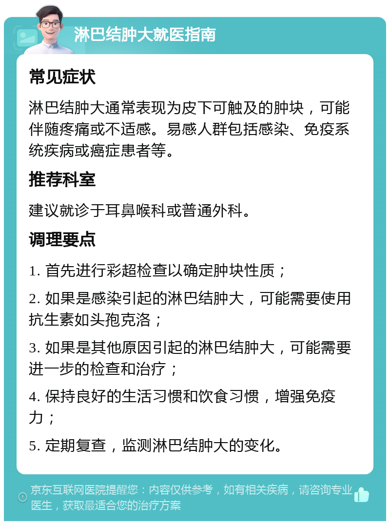 淋巴结肿大就医指南 常见症状 淋巴结肿大通常表现为皮下可触及的肿块，可能伴随疼痛或不适感。易感人群包括感染、免疫系统疾病或癌症患者等。 推荐科室 建议就诊于耳鼻喉科或普通外科。 调理要点 1. 首先进行彩超检查以确定肿块性质； 2. 如果是感染引起的淋巴结肿大，可能需要使用抗生素如头孢克洛； 3. 如果是其他原因引起的淋巴结肿大，可能需要进一步的检查和治疗； 4. 保持良好的生活习惯和饮食习惯，增强免疫力； 5. 定期复查，监测淋巴结肿大的变化。