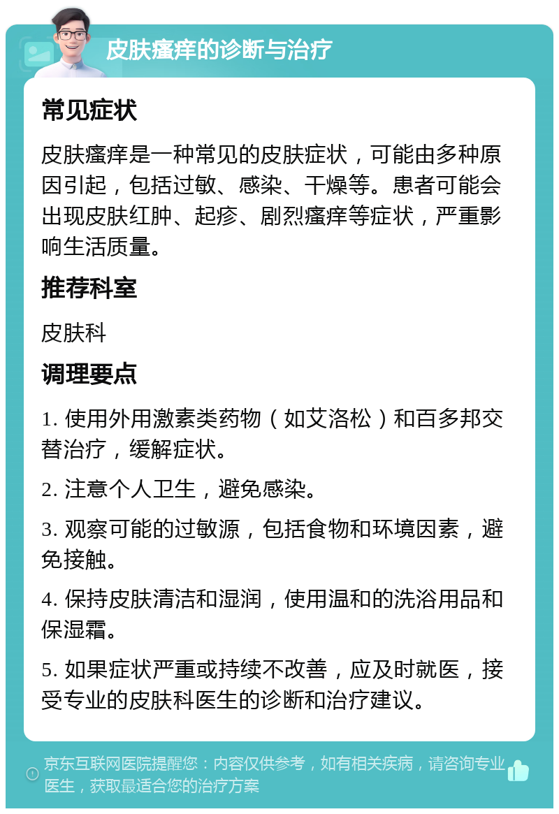 皮肤瘙痒的诊断与治疗 常见症状 皮肤瘙痒是一种常见的皮肤症状，可能由多种原因引起，包括过敏、感染、干燥等。患者可能会出现皮肤红肿、起疹、剧烈瘙痒等症状，严重影响生活质量。 推荐科室 皮肤科 调理要点 1. 使用外用激素类药物（如艾洛松）和百多邦交替治疗，缓解症状。 2. 注意个人卫生，避免感染。 3. 观察可能的过敏源，包括食物和环境因素，避免接触。 4. 保持皮肤清洁和湿润，使用温和的洗浴用品和保湿霜。 5. 如果症状严重或持续不改善，应及时就医，接受专业的皮肤科医生的诊断和治疗建议。