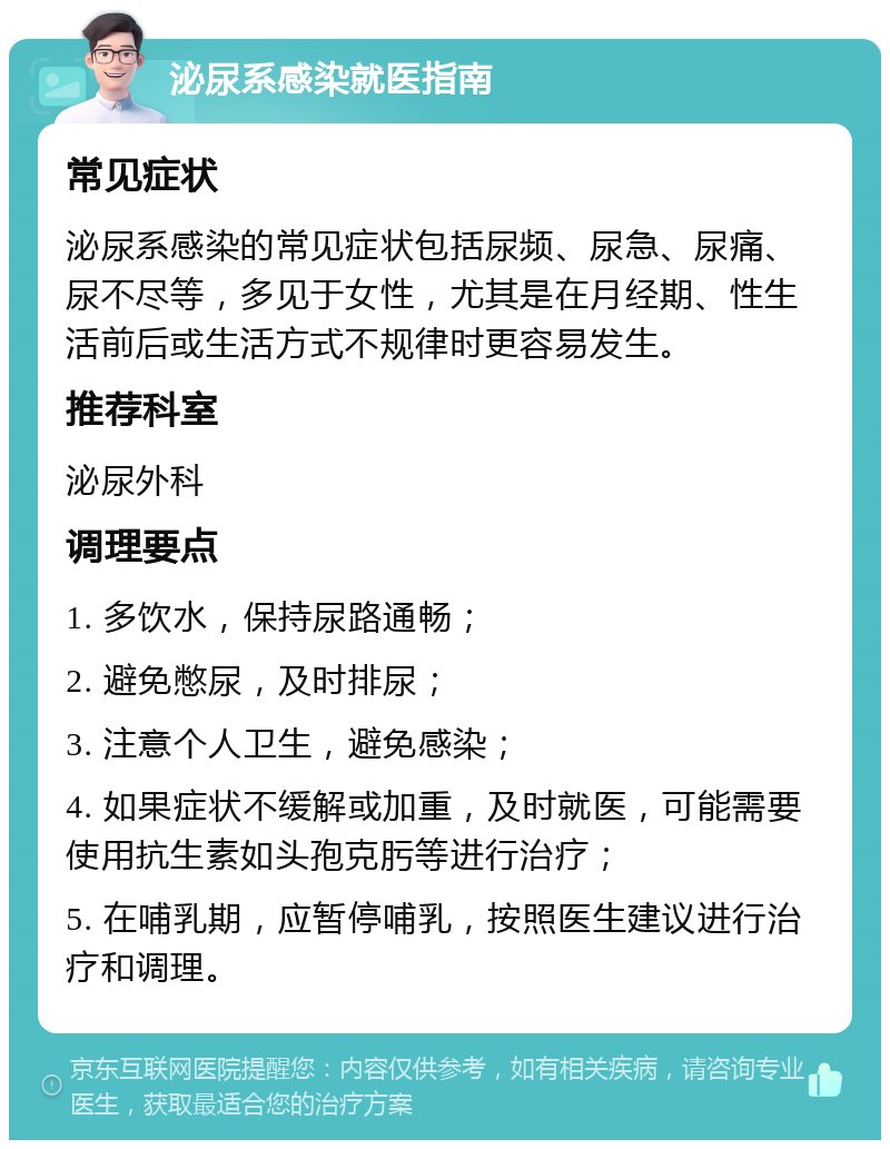 泌尿系感染就医指南 常见症状 泌尿系感染的常见症状包括尿频、尿急、尿痛、尿不尽等，多见于女性，尤其是在月经期、性生活前后或生活方式不规律时更容易发生。 推荐科室 泌尿外科 调理要点 1. 多饮水，保持尿路通畅； 2. 避免憋尿，及时排尿； 3. 注意个人卫生，避免感染； 4. 如果症状不缓解或加重，及时就医，可能需要使用抗生素如头孢克肟等进行治疗； 5. 在哺乳期，应暂停哺乳，按照医生建议进行治疗和调理。