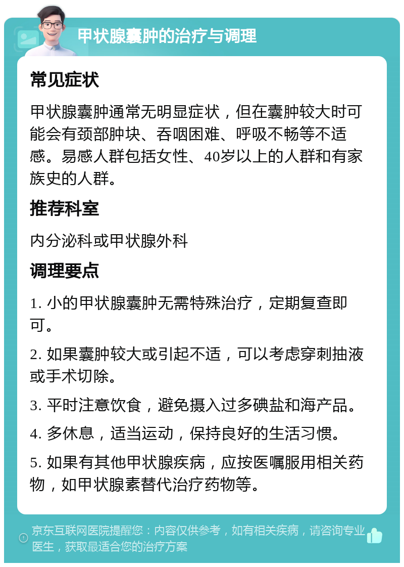 甲状腺囊肿的治疗与调理 常见症状 甲状腺囊肿通常无明显症状，但在囊肿较大时可能会有颈部肿块、吞咽困难、呼吸不畅等不适感。易感人群包括女性、40岁以上的人群和有家族史的人群。 推荐科室 内分泌科或甲状腺外科 调理要点 1. 小的甲状腺囊肿无需特殊治疗，定期复查即可。 2. 如果囊肿较大或引起不适，可以考虑穿刺抽液或手术切除。 3. 平时注意饮食，避免摄入过多碘盐和海产品。 4. 多休息，适当运动，保持良好的生活习惯。 5. 如果有其他甲状腺疾病，应按医嘱服用相关药物，如甲状腺素替代治疗药物等。