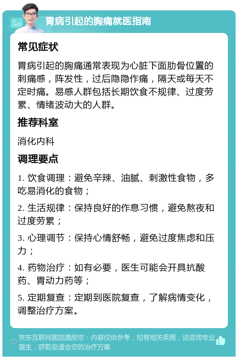 胃病引起的胸痛就医指南 常见症状 胃病引起的胸痛通常表现为心脏下面肋骨位置的刺痛感，阵发性，过后隐隐作痛，隔天或每天不定时痛。易感人群包括长期饮食不规律、过度劳累、情绪波动大的人群。 推荐科室 消化内科 调理要点 1. 饮食调理：避免辛辣、油腻、刺激性食物，多吃易消化的食物； 2. 生活规律：保持良好的作息习惯，避免熬夜和过度劳累； 3. 心理调节：保持心情舒畅，避免过度焦虑和压力； 4. 药物治疗：如有必要，医生可能会开具抗酸药、胃动力药等； 5. 定期复查：定期到医院复查，了解病情变化，调整治疗方案。