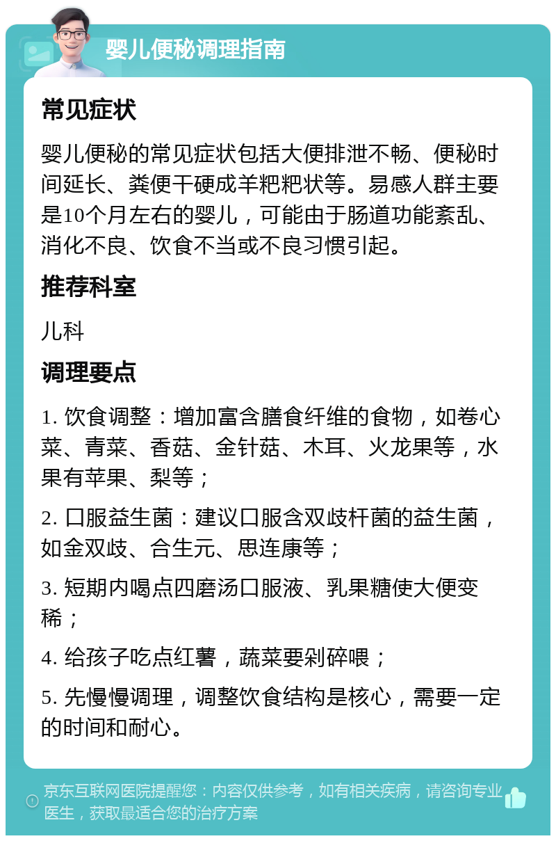 婴儿便秘调理指南 常见症状 婴儿便秘的常见症状包括大便排泄不畅、便秘时间延长、粪便干硬成羊粑粑状等。易感人群主要是10个月左右的婴儿，可能由于肠道功能紊乱、消化不良、饮食不当或不良习惯引起。 推荐科室 儿科 调理要点 1. 饮食调整：增加富含膳食纤维的食物，如卷心菜、青菜、香菇、金针菇、木耳、火龙果等，水果有苹果、梨等； 2. 口服益生菌：建议口服含双歧杆菌的益生菌，如金双歧、合生元、思连康等； 3. 短期内喝点四磨汤口服液、乳果糖使大便变稀； 4. 给孩子吃点红薯，蔬菜要剁碎喂； 5. 先慢慢调理，调整饮食结构是核心，需要一定的时间和耐心。