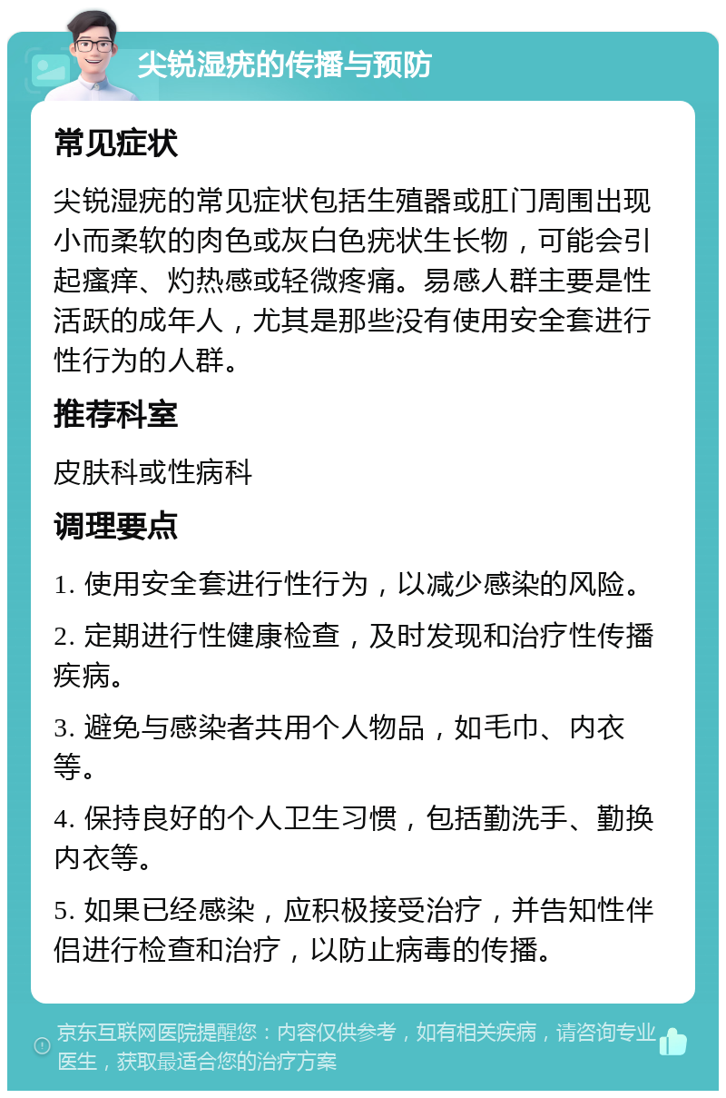 尖锐湿疣的传播与预防 常见症状 尖锐湿疣的常见症状包括生殖器或肛门周围出现小而柔软的肉色或灰白色疣状生长物，可能会引起瘙痒、灼热感或轻微疼痛。易感人群主要是性活跃的成年人，尤其是那些没有使用安全套进行性行为的人群。 推荐科室 皮肤科或性病科 调理要点 1. 使用安全套进行性行为，以减少感染的风险。 2. 定期进行性健康检查，及时发现和治疗性传播疾病。 3. 避免与感染者共用个人物品，如毛巾、内衣等。 4. 保持良好的个人卫生习惯，包括勤洗手、勤换内衣等。 5. 如果已经感染，应积极接受治疗，并告知性伴侣进行检查和治疗，以防止病毒的传播。