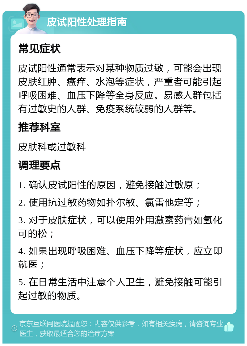 皮试阳性处理指南 常见症状 皮试阳性通常表示对某种物质过敏，可能会出现皮肤红肿、瘙痒、水泡等症状，严重者可能引起呼吸困难、血压下降等全身反应。易感人群包括有过敏史的人群、免疫系统较弱的人群等。 推荐科室 皮肤科或过敏科 调理要点 1. 确认皮试阳性的原因，避免接触过敏原； 2. 使用抗过敏药物如扑尔敏、氯雷他定等； 3. 对于皮肤症状，可以使用外用激素药膏如氢化可的松； 4. 如果出现呼吸困难、血压下降等症状，应立即就医； 5. 在日常生活中注意个人卫生，避免接触可能引起过敏的物质。