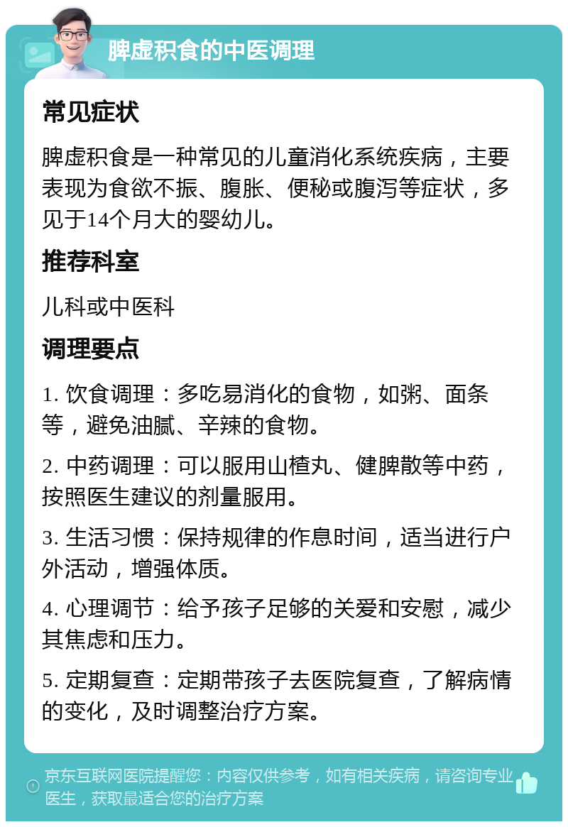 脾虚积食的中医调理 常见症状 脾虚积食是一种常见的儿童消化系统疾病，主要表现为食欲不振、腹胀、便秘或腹泻等症状，多见于14个月大的婴幼儿。 推荐科室 儿科或中医科 调理要点 1. 饮食调理：多吃易消化的食物，如粥、面条等，避免油腻、辛辣的食物。 2. 中药调理：可以服用山楂丸、健脾散等中药，按照医生建议的剂量服用。 3. 生活习惯：保持规律的作息时间，适当进行户外活动，增强体质。 4. 心理调节：给予孩子足够的关爱和安慰，减少其焦虑和压力。 5. 定期复查：定期带孩子去医院复查，了解病情的变化，及时调整治疗方案。