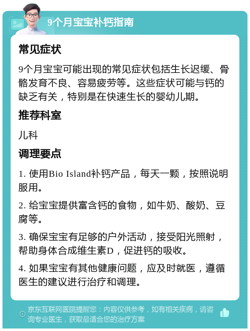 9个月宝宝补钙指南 常见症状 9个月宝宝可能出现的常见症状包括生长迟缓、骨骼发育不良、容易疲劳等。这些症状可能与钙的缺乏有关，特别是在快速生长的婴幼儿期。 推荐科室 儿科 调理要点 1. 使用Bio Island补钙产品，每天一颗，按照说明服用。 2. 给宝宝提供富含钙的食物，如牛奶、酸奶、豆腐等。 3. 确保宝宝有足够的户外活动，接受阳光照射，帮助身体合成维生素D，促进钙的吸收。 4. 如果宝宝有其他健康问题，应及时就医，遵循医生的建议进行治疗和调理。