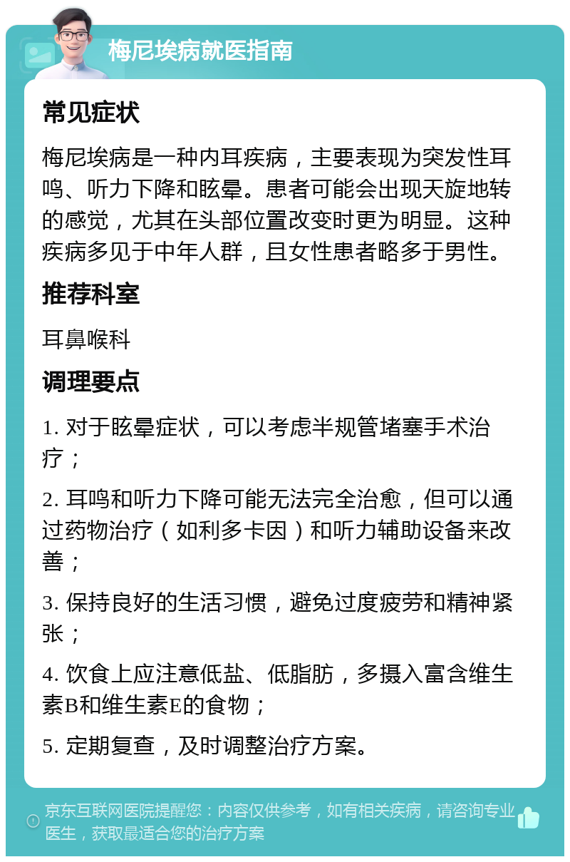 梅尼埃病就医指南 常见症状 梅尼埃病是一种内耳疾病，主要表现为突发性耳鸣、听力下降和眩晕。患者可能会出现天旋地转的感觉，尤其在头部位置改变时更为明显。这种疾病多见于中年人群，且女性患者略多于男性。 推荐科室 耳鼻喉科 调理要点 1. 对于眩晕症状，可以考虑半规管堵塞手术治疗； 2. 耳鸣和听力下降可能无法完全治愈，但可以通过药物治疗（如利多卡因）和听力辅助设备来改善； 3. 保持良好的生活习惯，避免过度疲劳和精神紧张； 4. 饮食上应注意低盐、低脂肪，多摄入富含维生素B和维生素E的食物； 5. 定期复查，及时调整治疗方案。