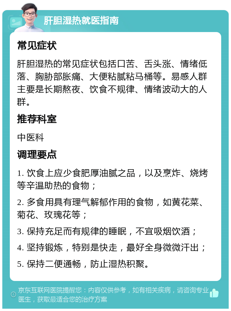 肝胆湿热就医指南 常见症状 肝胆湿热的常见症状包括口苦、舌头涨、情绪低落、胸胁部胀痛、大便粘腻粘马桶等。易感人群主要是长期熬夜、饮食不规律、情绪波动大的人群。 推荐科室 中医科 调理要点 1. 饮食上应少食肥厚油腻之品，以及烹炸、烧烤等辛温助热的食物； 2. 多食用具有理气解郁作用的食物，如黄花菜、菊花、玫瑰花等； 3. 保持充足而有规律的睡眠，不宜吸烟饮酒； 4. 坚持锻炼，特别是快走，最好全身微微汗出； 5. 保持二便通畅，防止湿热积聚。