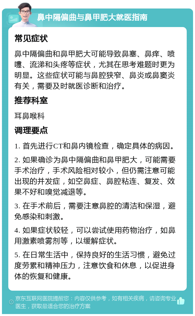 鼻中隔偏曲与鼻甲肥大就医指南 常见症状 鼻中隔偏曲和鼻甲肥大可能导致鼻塞、鼻痒、喷嚏、流涕和头疼等症状，尤其在思考难题时更为明显。这些症状可能与鼻腔狭窄、鼻炎或鼻窦炎有关，需要及时就医诊断和治疗。 推荐科室 耳鼻喉科 调理要点 1. 首先进行CT和鼻内镜检查，确定具体的病因。 2. 如果确诊为鼻中隔偏曲和鼻甲肥大，可能需要手术治疗，手术风险相对较小，但仍需注意可能出现的并发症，如空鼻症、鼻腔粘连、复发、效果不好和嗅觉减退等。 3. 在手术前后，需要注意鼻腔的清洁和保湿，避免感染和刺激。 4. 如果症状较轻，可以尝试使用药物治疗，如鼻用激素喷雾剂等，以缓解症状。 5. 在日常生活中，保持良好的生活习惯，避免过度劳累和精神压力，注意饮食和休息，以促进身体的恢复和健康。