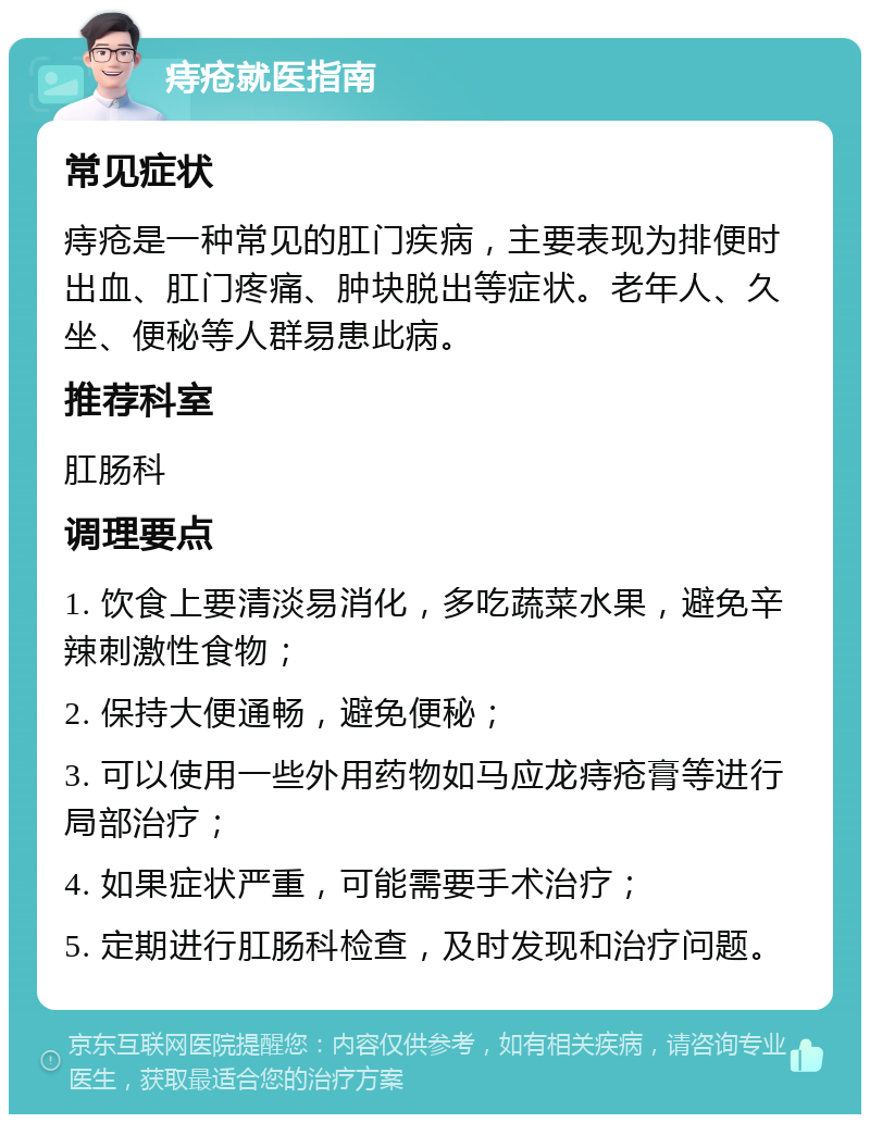 痔疮就医指南 常见症状 痔疮是一种常见的肛门疾病，主要表现为排便时出血、肛门疼痛、肿块脱出等症状。老年人、久坐、便秘等人群易患此病。 推荐科室 肛肠科 调理要点 1. 饮食上要清淡易消化，多吃蔬菜水果，避免辛辣刺激性食物； 2. 保持大便通畅，避免便秘； 3. 可以使用一些外用药物如马应龙痔疮膏等进行局部治疗； 4. 如果症状严重，可能需要手术治疗； 5. 定期进行肛肠科检查，及时发现和治疗问题。