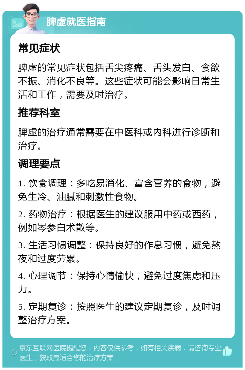 脾虚就医指南 常见症状 脾虚的常见症状包括舌尖疼痛、舌头发白、食欲不振、消化不良等。这些症状可能会影响日常生活和工作，需要及时治疗。 推荐科室 脾虚的治疗通常需要在中医科或内科进行诊断和治疗。 调理要点 1. 饮食调理：多吃易消化、富含营养的食物，避免生冷、油腻和刺激性食物。 2. 药物治疗：根据医生的建议服用中药或西药，例如岑参白术散等。 3. 生活习惯调整：保持良好的作息习惯，避免熬夜和过度劳累。 4. 心理调节：保持心情愉快，避免过度焦虑和压力。 5. 定期复诊：按照医生的建议定期复诊，及时调整治疗方案。