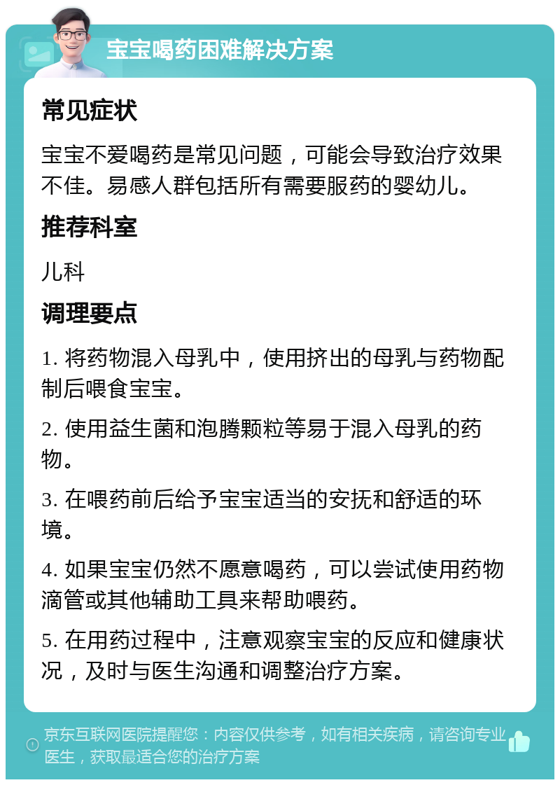 宝宝喝药困难解决方案 常见症状 宝宝不爱喝药是常见问题，可能会导致治疗效果不佳。易感人群包括所有需要服药的婴幼儿。 推荐科室 儿科 调理要点 1. 将药物混入母乳中，使用挤出的母乳与药物配制后喂食宝宝。 2. 使用益生菌和泡腾颗粒等易于混入母乳的药物。 3. 在喂药前后给予宝宝适当的安抚和舒适的环境。 4. 如果宝宝仍然不愿意喝药，可以尝试使用药物滴管或其他辅助工具来帮助喂药。 5. 在用药过程中，注意观察宝宝的反应和健康状况，及时与医生沟通和调整治疗方案。