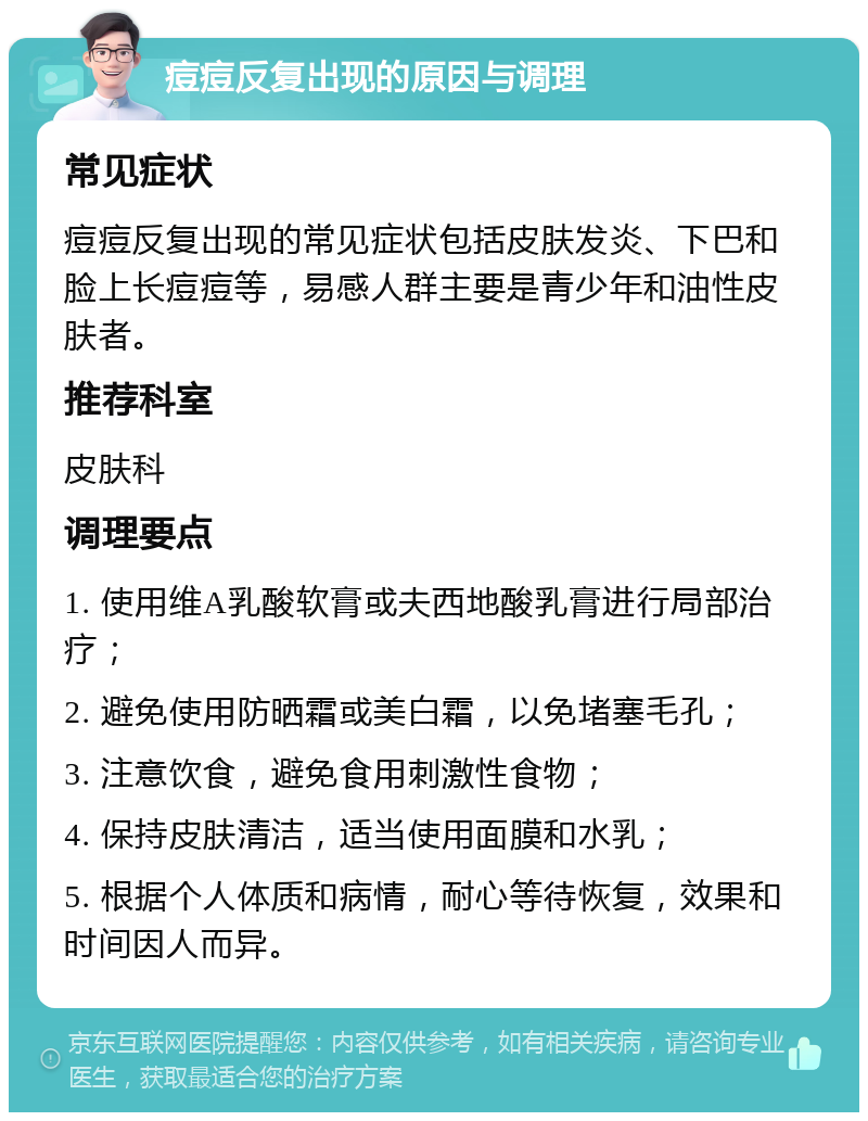 痘痘反复出现的原因与调理 常见症状 痘痘反复出现的常见症状包括皮肤发炎、下巴和脸上长痘痘等，易感人群主要是青少年和油性皮肤者。 推荐科室 皮肤科 调理要点 1. 使用维A乳酸软膏或夫西地酸乳膏进行局部治疗； 2. 避免使用防晒霜或美白霜，以免堵塞毛孔； 3. 注意饮食，避免食用刺激性食物； 4. 保持皮肤清洁，适当使用面膜和水乳； 5. 根据个人体质和病情，耐心等待恢复，效果和时间因人而异。