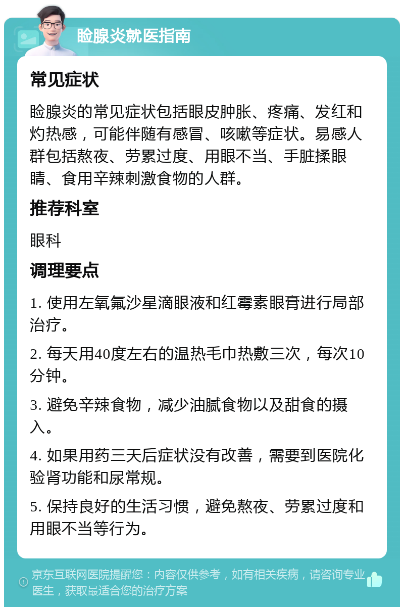 睑腺炎就医指南 常见症状 睑腺炎的常见症状包括眼皮肿胀、疼痛、发红和灼热感，可能伴随有感冒、咳嗽等症状。易感人群包括熬夜、劳累过度、用眼不当、手脏揉眼睛、食用辛辣刺激食物的人群。 推荐科室 眼科 调理要点 1. 使用左氧氟沙星滴眼液和红霉素眼膏进行局部治疗。 2. 每天用40度左右的温热毛巾热敷三次，每次10分钟。 3. 避免辛辣食物，减少油腻食物以及甜食的摄入。 4. 如果用药三天后症状没有改善，需要到医院化验肾功能和尿常规。 5. 保持良好的生活习惯，避免熬夜、劳累过度和用眼不当等行为。