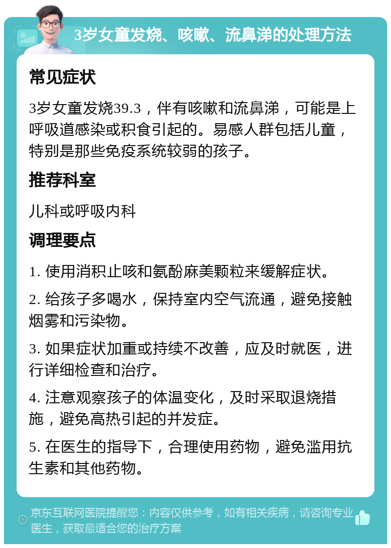 3岁女童发烧、咳嗽、流鼻涕的处理方法 常见症状 3岁女童发烧39.3，伴有咳嗽和流鼻涕，可能是上呼吸道感染或积食引起的。易感人群包括儿童，特别是那些免疫系统较弱的孩子。 推荐科室 儿科或呼吸内科 调理要点 1. 使用消积止咳和氨酚麻美颗粒来缓解症状。 2. 给孩子多喝水，保持室内空气流通，避免接触烟雾和污染物。 3. 如果症状加重或持续不改善，应及时就医，进行详细检查和治疗。 4. 注意观察孩子的体温变化，及时采取退烧措施，避免高热引起的并发症。 5. 在医生的指导下，合理使用药物，避免滥用抗生素和其他药物。