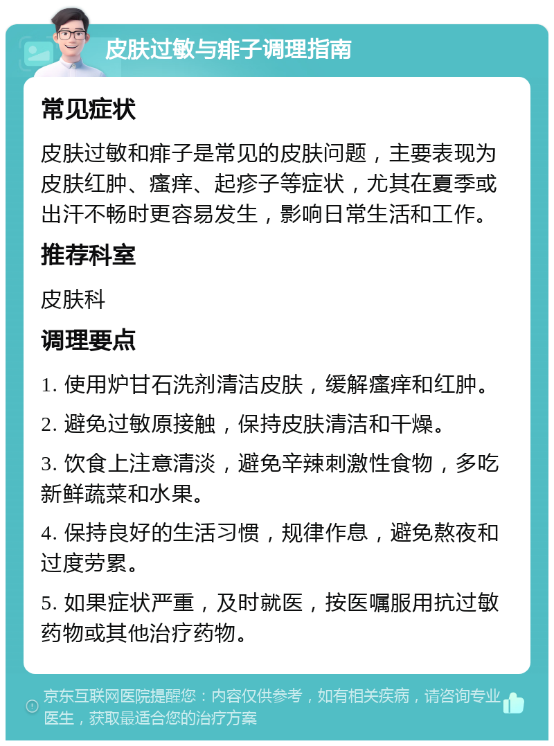 皮肤过敏与痱子调理指南 常见症状 皮肤过敏和痱子是常见的皮肤问题，主要表现为皮肤红肿、瘙痒、起疹子等症状，尤其在夏季或出汗不畅时更容易发生，影响日常生活和工作。 推荐科室 皮肤科 调理要点 1. 使用炉甘石洗剂清洁皮肤，缓解瘙痒和红肿。 2. 避免过敏原接触，保持皮肤清洁和干燥。 3. 饮食上注意清淡，避免辛辣刺激性食物，多吃新鲜蔬菜和水果。 4. 保持良好的生活习惯，规律作息，避免熬夜和过度劳累。 5. 如果症状严重，及时就医，按医嘱服用抗过敏药物或其他治疗药物。