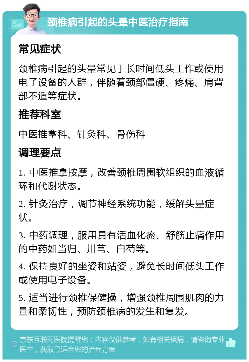 颈椎病引起的头晕中医治疗指南 常见症状 颈椎病引起的头晕常见于长时间低头工作或使用电子设备的人群，伴随着颈部僵硬、疼痛、肩背部不适等症状。 推荐科室 中医推拿科、针灸科、骨伤科 调理要点 1. 中医推拿按摩，改善颈椎周围软组织的血液循环和代谢状态。 2. 针灸治疗，调节神经系统功能，缓解头晕症状。 3. 中药调理，服用具有活血化瘀、舒筋止痛作用的中药如当归、川芎、白芍等。 4. 保持良好的坐姿和站姿，避免长时间低头工作或使用电子设备。 5. 适当进行颈椎保健操，增强颈椎周围肌肉的力量和柔韧性，预防颈椎病的发生和复发。