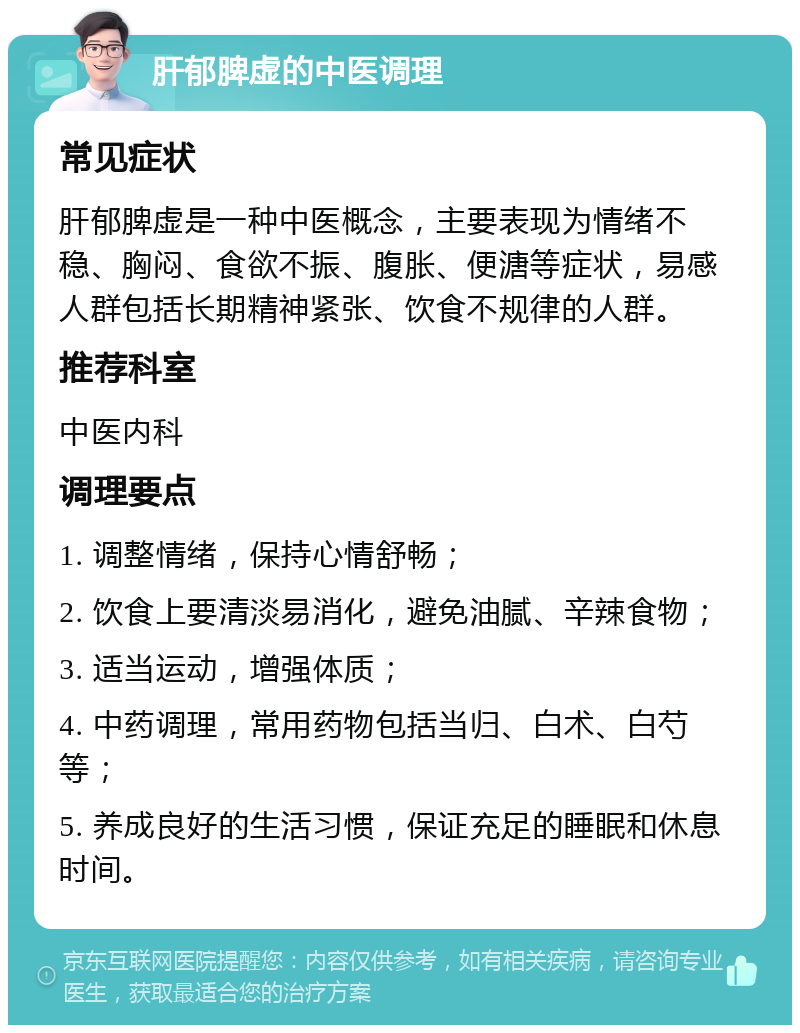 肝郁脾虚的中医调理 常见症状 肝郁脾虚是一种中医概念，主要表现为情绪不稳、胸闷、食欲不振、腹胀、便溏等症状，易感人群包括长期精神紧张、饮食不规律的人群。 推荐科室 中医内科 调理要点 1. 调整情绪，保持心情舒畅； 2. 饮食上要清淡易消化，避免油腻、辛辣食物； 3. 适当运动，增强体质； 4. 中药调理，常用药物包括当归、白术、白芍等； 5. 养成良好的生活习惯，保证充足的睡眠和休息时间。