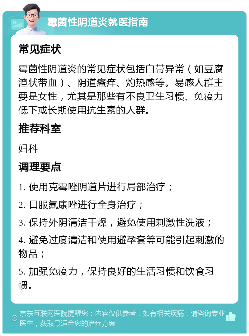 霉菌性阴道炎就医指南 常见症状 霉菌性阴道炎的常见症状包括白带异常（如豆腐渣状带血）、阴道瘙痒、灼热感等。易感人群主要是女性，尤其是那些有不良卫生习惯、免疫力低下或长期使用抗生素的人群。 推荐科室 妇科 调理要点 1. 使用克霉唑阴道片进行局部治疗； 2. 口服氟康唑进行全身治疗； 3. 保持外阴清洁干燥，避免使用刺激性洗液； 4. 避免过度清洁和使用避孕套等可能引起刺激的物品； 5. 加强免疫力，保持良好的生活习惯和饮食习惯。