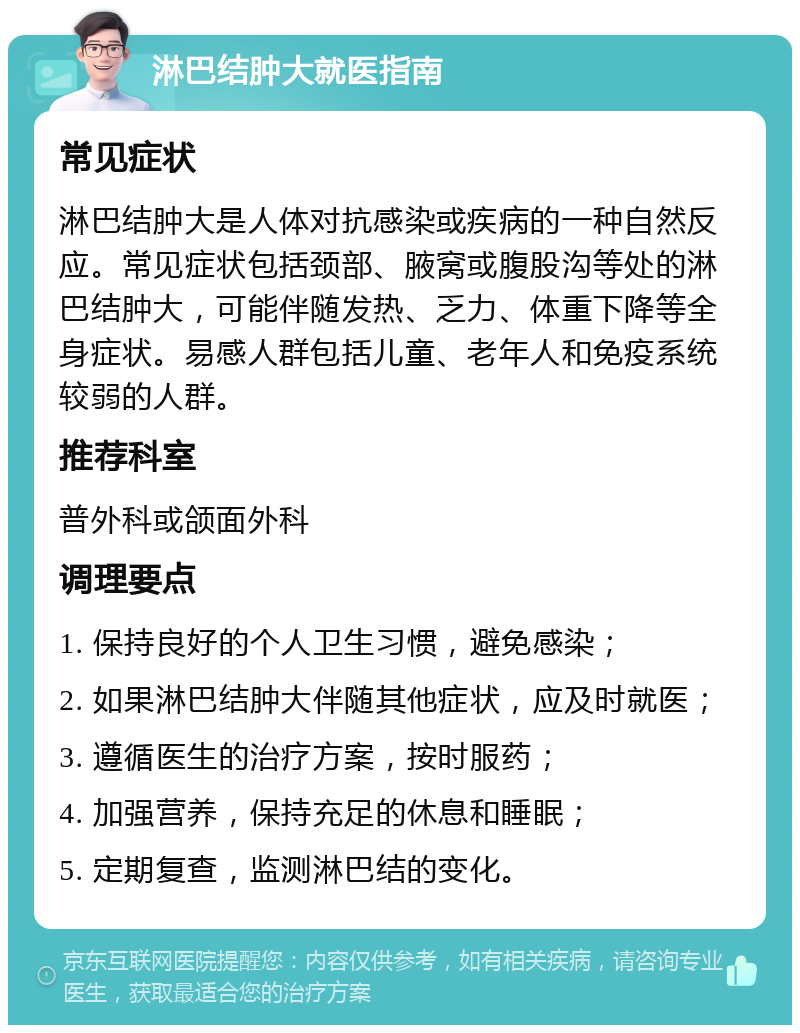 淋巴结肿大就医指南 常见症状 淋巴结肿大是人体对抗感染或疾病的一种自然反应。常见症状包括颈部、腋窝或腹股沟等处的淋巴结肿大，可能伴随发热、乏力、体重下降等全身症状。易感人群包括儿童、老年人和免疫系统较弱的人群。 推荐科室 普外科或颌面外科 调理要点 1. 保持良好的个人卫生习惯，避免感染； 2. 如果淋巴结肿大伴随其他症状，应及时就医； 3. 遵循医生的治疗方案，按时服药； 4. 加强营养，保持充足的休息和睡眠； 5. 定期复查，监测淋巴结的变化。