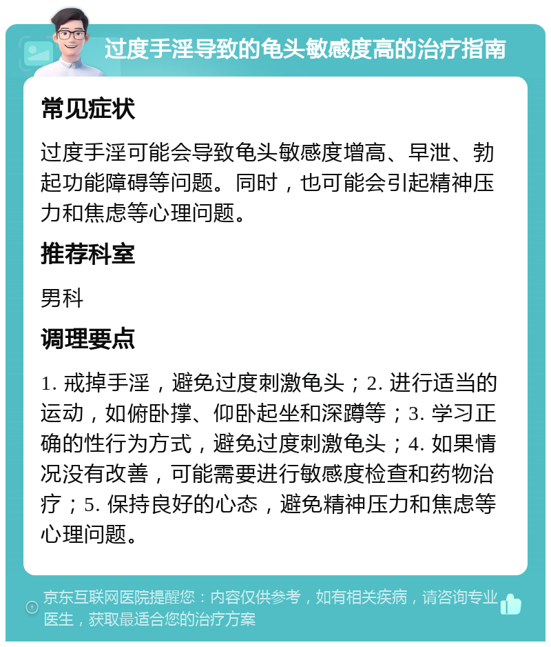 过度手淫导致的龟头敏感度高的治疗指南 常见症状 过度手淫可能会导致龟头敏感度增高、早泄、勃起功能障碍等问题。同时，也可能会引起精神压力和焦虑等心理问题。 推荐科室 男科 调理要点 1. 戒掉手淫，避免过度刺激龟头；2. 进行适当的运动，如俯卧撑、仰卧起坐和深蹲等；3. 学习正确的性行为方式，避免过度刺激龟头；4. 如果情况没有改善，可能需要进行敏感度检查和药物治疗；5. 保持良好的心态，避免精神压力和焦虑等心理问题。