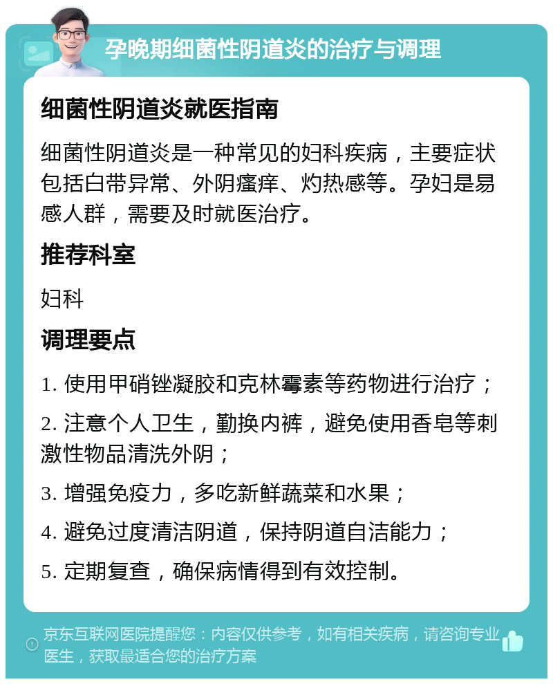 孕晚期细菌性阴道炎的治疗与调理 细菌性阴道炎就医指南 细菌性阴道炎是一种常见的妇科疾病，主要症状包括白带异常、外阴瘙痒、灼热感等。孕妇是易感人群，需要及时就医治疗。 推荐科室 妇科 调理要点 1. 使用甲硝锉凝胶和克林霉素等药物进行治疗； 2. 注意个人卫生，勤换内裤，避免使用香皂等刺激性物品清洗外阴； 3. 增强免疫力，多吃新鲜蔬菜和水果； 4. 避免过度清洁阴道，保持阴道自洁能力； 5. 定期复查，确保病情得到有效控制。