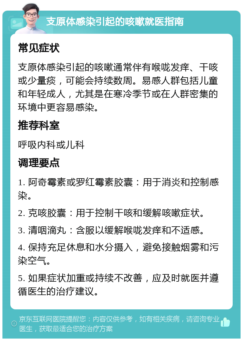 支原体感染引起的咳嗽就医指南 常见症状 支原体感染引起的咳嗽通常伴有喉咙发痒、干咳或少量痰，可能会持续数周。易感人群包括儿童和年轻成人，尤其是在寒冷季节或在人群密集的环境中更容易感染。 推荐科室 呼吸内科或儿科 调理要点 1. 阿奇霉素或罗红霉素胶囊：用于消炎和控制感染。 2. 克咳胶囊：用于控制干咳和缓解咳嗽症状。 3. 清咽滴丸：含服以缓解喉咙发痒和不适感。 4. 保持充足休息和水分摄入，避免接触烟雾和污染空气。 5. 如果症状加重或持续不改善，应及时就医并遵循医生的治疗建议。