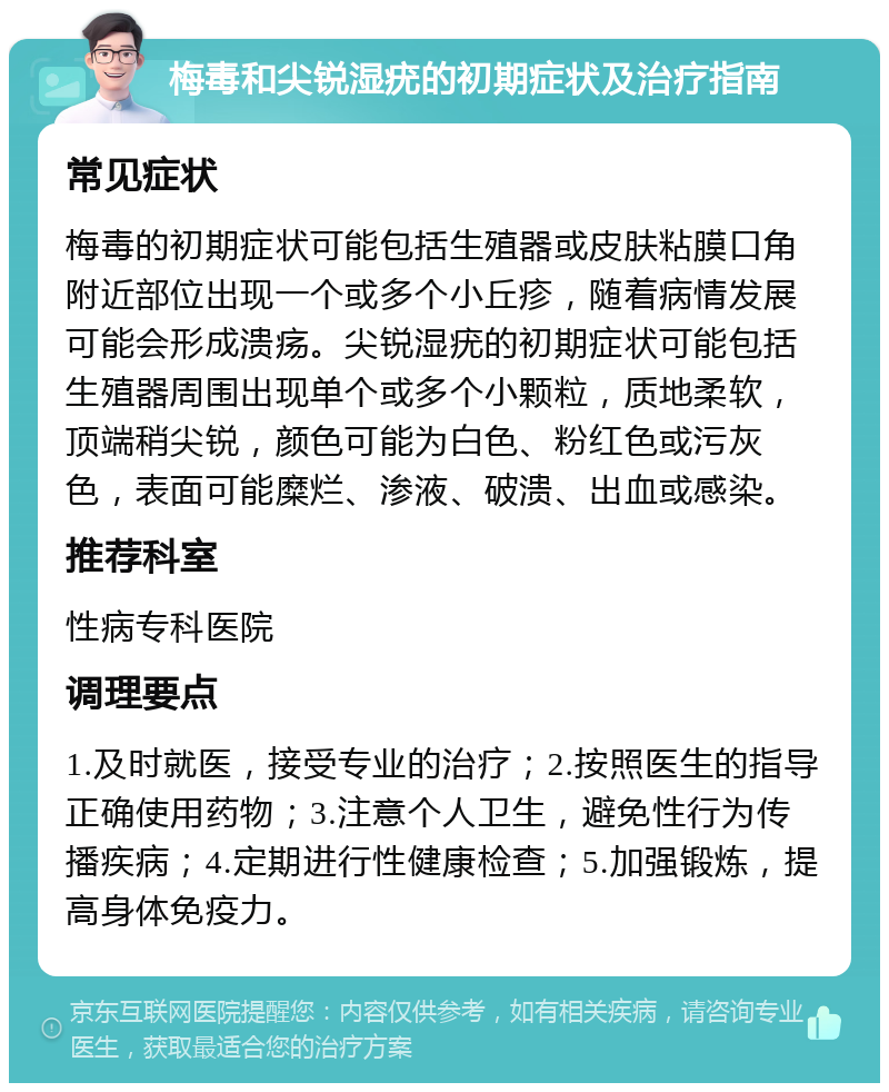 梅毒和尖锐湿疣的初期症状及治疗指南 常见症状 梅毒的初期症状可能包括生殖器或皮肤粘膜口角附近部位出现一个或多个小丘疹，随着病情发展可能会形成溃疡。尖锐湿疣的初期症状可能包括生殖器周围出现单个或多个小颗粒，质地柔软，顶端稍尖锐，颜色可能为白色、粉红色或污灰色，表面可能糜烂、渗液、破溃、出血或感染。 推荐科室 性病专科医院 调理要点 1.及时就医，接受专业的治疗；2.按照医生的指导正确使用药物；3.注意个人卫生，避免性行为传播疾病；4.定期进行性健康检查；5.加强锻炼，提高身体免疫力。