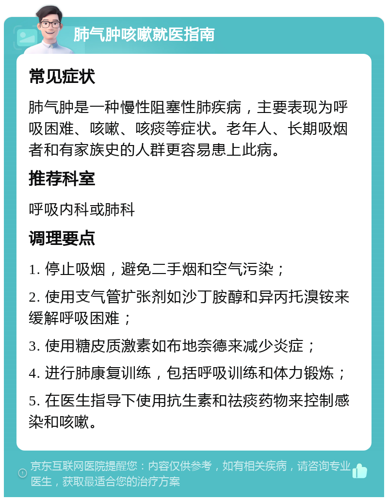 肺气肿咳嗽就医指南 常见症状 肺气肿是一种慢性阻塞性肺疾病，主要表现为呼吸困难、咳嗽、咳痰等症状。老年人、长期吸烟者和有家族史的人群更容易患上此病。 推荐科室 呼吸内科或肺科 调理要点 1. 停止吸烟，避免二手烟和空气污染； 2. 使用支气管扩张剂如沙丁胺醇和异丙托溴铵来缓解呼吸困难； 3. 使用糖皮质激素如布地奈德来减少炎症； 4. 进行肺康复训练，包括呼吸训练和体力锻炼； 5. 在医生指导下使用抗生素和祛痰药物来控制感染和咳嗽。