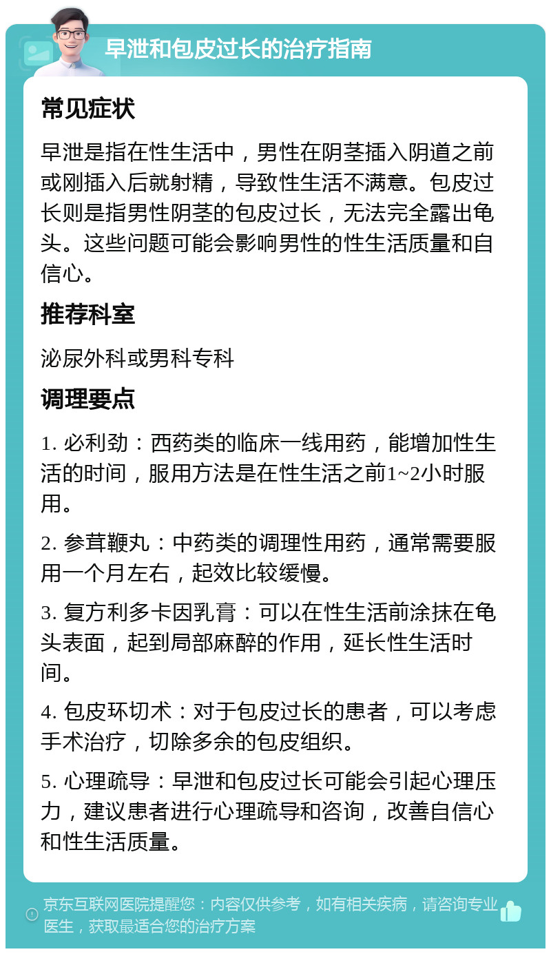 早泄和包皮过长的治疗指南 常见症状 早泄是指在性生活中，男性在阴茎插入阴道之前或刚插入后就射精，导致性生活不满意。包皮过长则是指男性阴茎的包皮过长，无法完全露出龟头。这些问题可能会影响男性的性生活质量和自信心。 推荐科室 泌尿外科或男科专科 调理要点 1. 必利劲：西药类的临床一线用药，能增加性生活的时间，服用方法是在性生活之前1~2小时服用。 2. 参茸鞭丸：中药类的调理性用药，通常需要服用一个月左右，起效比较缓慢。 3. 复方利多卡因乳膏：可以在性生活前涂抹在龟头表面，起到局部麻醉的作用，延长性生活时间。 4. 包皮环切术：对于包皮过长的患者，可以考虑手术治疗，切除多余的包皮组织。 5. 心理疏导：早泄和包皮过长可能会引起心理压力，建议患者进行心理疏导和咨询，改善自信心和性生活质量。