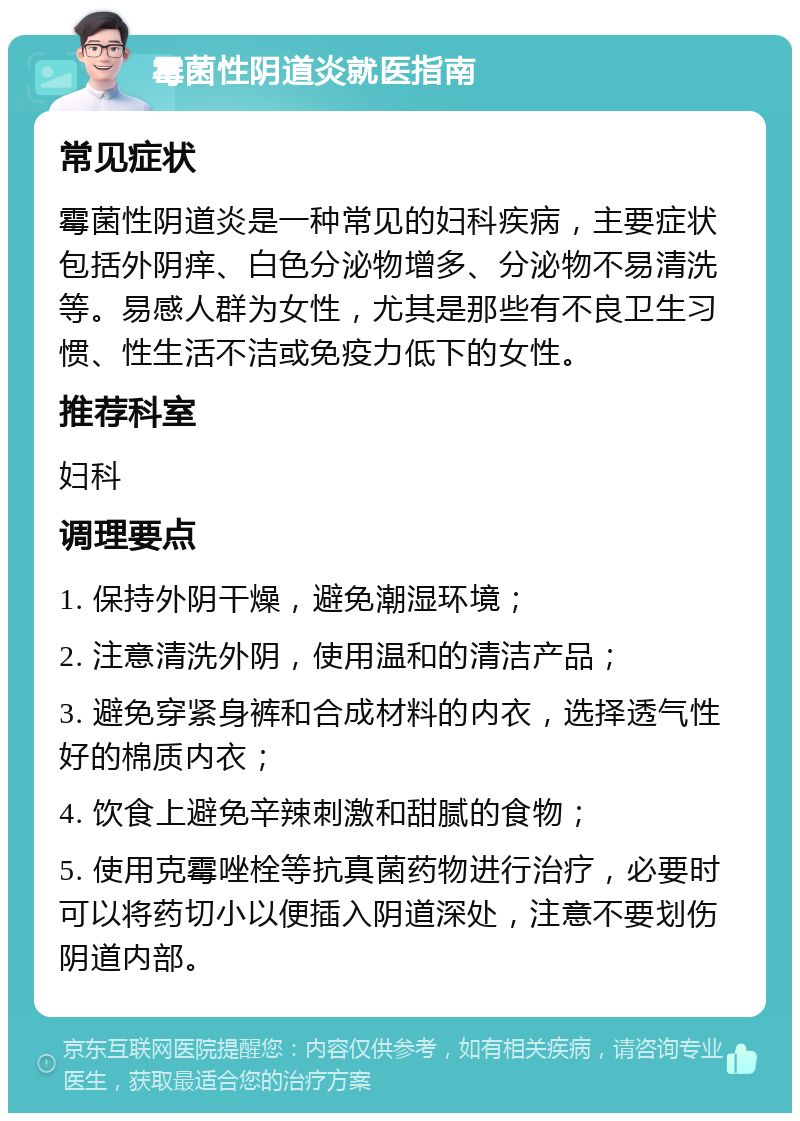 霉菌性阴道炎就医指南 常见症状 霉菌性阴道炎是一种常见的妇科疾病，主要症状包括外阴痒、白色分泌物增多、分泌物不易清洗等。易感人群为女性，尤其是那些有不良卫生习惯、性生活不洁或免疫力低下的女性。 推荐科室 妇科 调理要点 1. 保持外阴干燥，避免潮湿环境； 2. 注意清洗外阴，使用温和的清洁产品； 3. 避免穿紧身裤和合成材料的内衣，选择透气性好的棉质内衣； 4. 饮食上避免辛辣刺激和甜腻的食物； 5. 使用克霉唑栓等抗真菌药物进行治疗，必要时可以将药切小以便插入阴道深处，注意不要划伤阴道内部。