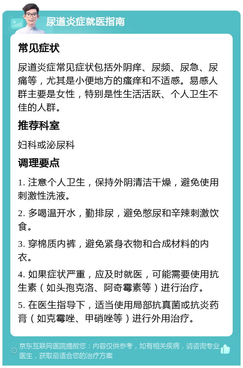 尿道炎症就医指南 常见症状 尿道炎症常见症状包括外阴痒、尿频、尿急、尿痛等，尤其是小便地方的瘙痒和不适感。易感人群主要是女性，特别是性生活活跃、个人卫生不佳的人群。 推荐科室 妇科或泌尿科 调理要点 1. 注意个人卫生，保持外阴清洁干燥，避免使用刺激性洗液。 2. 多喝温开水，勤排尿，避免憋尿和辛辣刺激饮食。 3. 穿棉质内裤，避免紧身衣物和合成材料的内衣。 4. 如果症状严重，应及时就医，可能需要使用抗生素（如头孢克洛、阿奇霉素等）进行治疗。 5. 在医生指导下，适当使用局部抗真菌或抗炎药膏（如克霉唑、甲硝唑等）进行外用治疗。