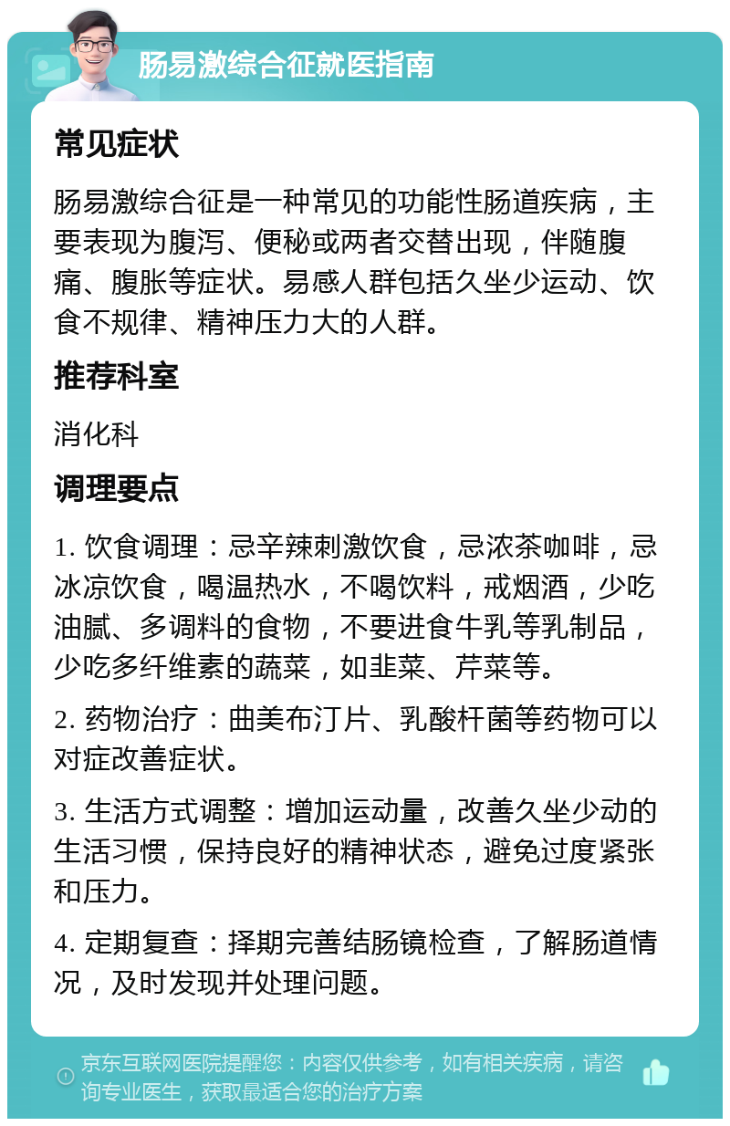 肠易激综合征就医指南 常见症状 肠易激综合征是一种常见的功能性肠道疾病，主要表现为腹泻、便秘或两者交替出现，伴随腹痛、腹胀等症状。易感人群包括久坐少运动、饮食不规律、精神压力大的人群。 推荐科室 消化科 调理要点 1. 饮食调理：忌辛辣刺激饮食，忌浓茶咖啡，忌冰凉饮食，喝温热水，不喝饮料，戒烟酒，少吃油腻、多调料的食物，不要进食牛乳等乳制品，少吃多纤维素的蔬菜，如韭菜、芹菜等。 2. 药物治疗：曲美布汀片、乳酸杆菌等药物可以对症改善症状。 3. 生活方式调整：增加运动量，改善久坐少动的生活习惯，保持良好的精神状态，避免过度紧张和压力。 4. 定期复查：择期完善结肠镜检查，了解肠道情况，及时发现并处理问题。