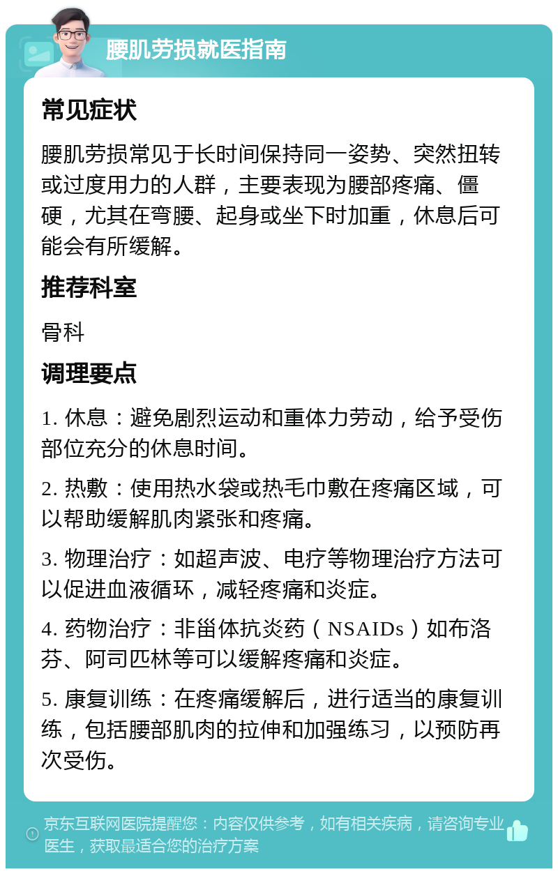 腰肌劳损就医指南 常见症状 腰肌劳损常见于长时间保持同一姿势、突然扭转或过度用力的人群，主要表现为腰部疼痛、僵硬，尤其在弯腰、起身或坐下时加重，休息后可能会有所缓解。 推荐科室 骨科 调理要点 1. 休息：避免剧烈运动和重体力劳动，给予受伤部位充分的休息时间。 2. 热敷：使用热水袋或热毛巾敷在疼痛区域，可以帮助缓解肌肉紧张和疼痛。 3. 物理治疗：如超声波、电疗等物理治疗方法可以促进血液循环，减轻疼痛和炎症。 4. 药物治疗：非甾体抗炎药（NSAIDs）如布洛芬、阿司匹林等可以缓解疼痛和炎症。 5. 康复训练：在疼痛缓解后，进行适当的康复训练，包括腰部肌肉的拉伸和加强练习，以预防再次受伤。