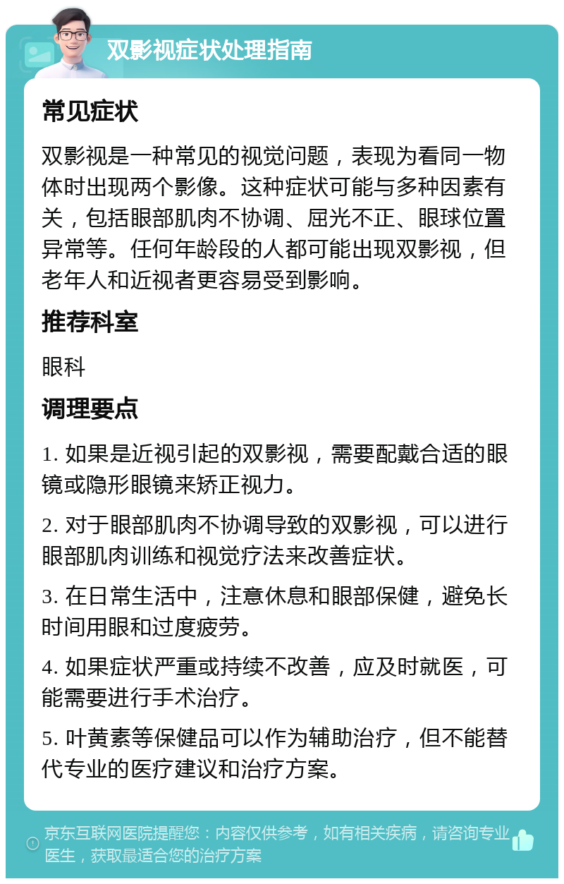 双影视症状处理指南 常见症状 双影视是一种常见的视觉问题，表现为看同一物体时出现两个影像。这种症状可能与多种因素有关，包括眼部肌肉不协调、屈光不正、眼球位置异常等。任何年龄段的人都可能出现双影视，但老年人和近视者更容易受到影响。 推荐科室 眼科 调理要点 1. 如果是近视引起的双影视，需要配戴合适的眼镜或隐形眼镜来矫正视力。 2. 对于眼部肌肉不协调导致的双影视，可以进行眼部肌肉训练和视觉疗法来改善症状。 3. 在日常生活中，注意休息和眼部保健，避免长时间用眼和过度疲劳。 4. 如果症状严重或持续不改善，应及时就医，可能需要进行手术治疗。 5. 叶黄素等保健品可以作为辅助治疗，但不能替代专业的医疗建议和治疗方案。