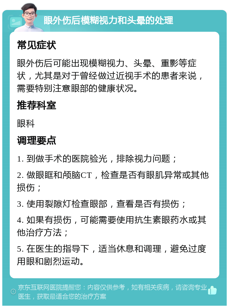 眼外伤后模糊视力和头晕的处理 常见症状 眼外伤后可能出现模糊视力、头晕、重影等症状，尤其是对于曾经做过近视手术的患者来说，需要特别注意眼部的健康状况。 推荐科室 眼科 调理要点 1. 到做手术的医院验光，排除视力问题； 2. 做眼眶和颅脑CT，检查是否有眼肌异常或其他损伤； 3. 使用裂隙灯检查眼部，查看是否有损伤； 4. 如果有损伤，可能需要使用抗生素眼药水或其他治疗方法； 5. 在医生的指导下，适当休息和调理，避免过度用眼和剧烈运动。