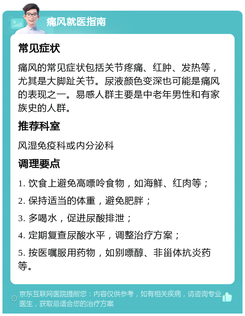 痛风就医指南 常见症状 痛风的常见症状包括关节疼痛、红肿、发热等，尤其是大脚趾关节。尿液颜色变深也可能是痛风的表现之一。易感人群主要是中老年男性和有家族史的人群。 推荐科室 风湿免疫科或内分泌科 调理要点 1. 饮食上避免高嘌呤食物，如海鲜、红肉等； 2. 保持适当的体重，避免肥胖； 3. 多喝水，促进尿酸排泄； 4. 定期复查尿酸水平，调整治疗方案； 5. 按医嘱服用药物，如别嘌醇、非甾体抗炎药等。