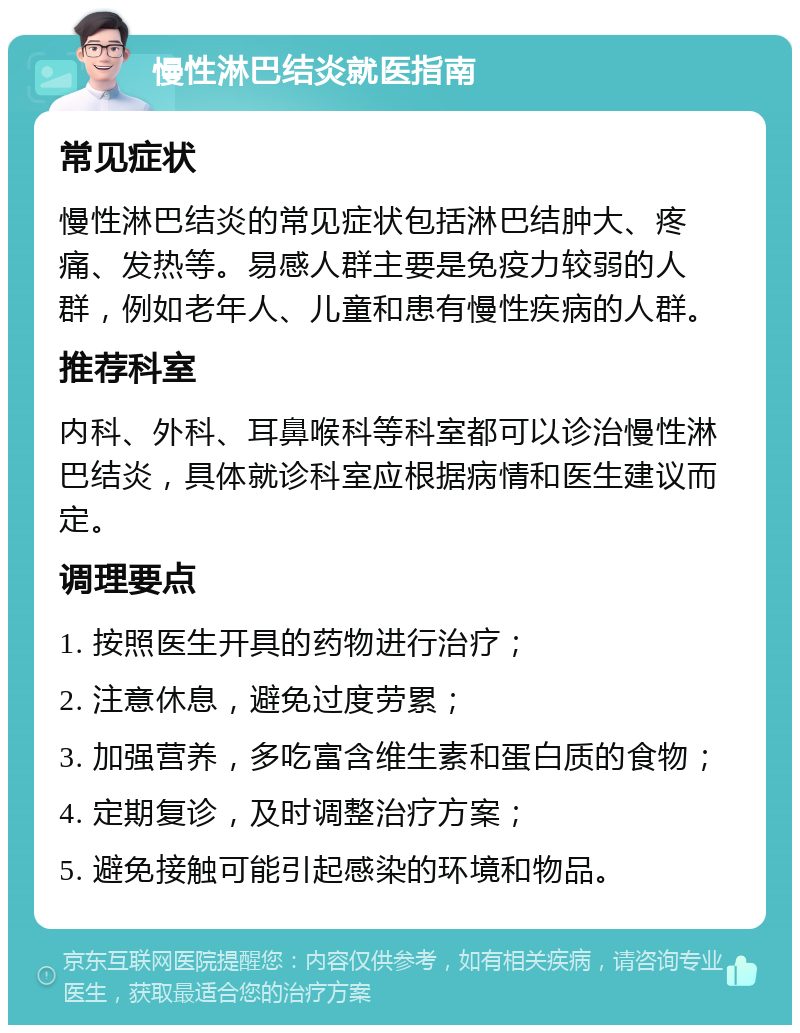 慢性淋巴结炎就医指南 常见症状 慢性淋巴结炎的常见症状包括淋巴结肿大、疼痛、发热等。易感人群主要是免疫力较弱的人群，例如老年人、儿童和患有慢性疾病的人群。 推荐科室 内科、外科、耳鼻喉科等科室都可以诊治慢性淋巴结炎，具体就诊科室应根据病情和医生建议而定。 调理要点 1. 按照医生开具的药物进行治疗； 2. 注意休息，避免过度劳累； 3. 加强营养，多吃富含维生素和蛋白质的食物； 4. 定期复诊，及时调整治疗方案； 5. 避免接触可能引起感染的环境和物品。