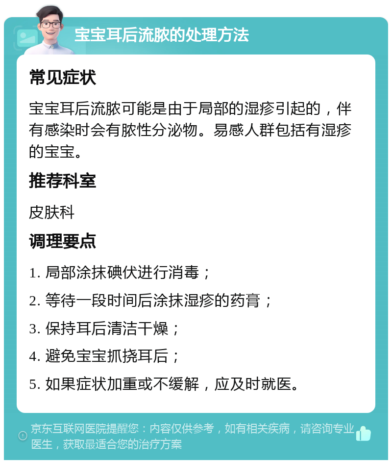 宝宝耳后流脓的处理方法 常见症状 宝宝耳后流脓可能是由于局部的湿疹引起的，伴有感染时会有脓性分泌物。易感人群包括有湿疹的宝宝。 推荐科室 皮肤科 调理要点 1. 局部涂抹碘伏进行消毒； 2. 等待一段时间后涂抹湿疹的药膏； 3. 保持耳后清洁干燥； 4. 避免宝宝抓挠耳后； 5. 如果症状加重或不缓解，应及时就医。