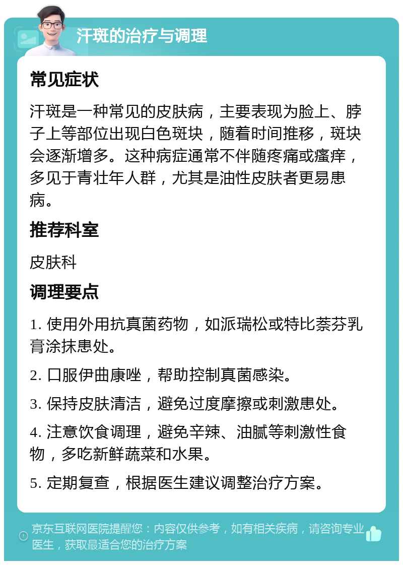 汗斑的治疗与调理 常见症状 汗斑是一种常见的皮肤病，主要表现为脸上、脖子上等部位出现白色斑块，随着时间推移，斑块会逐渐增多。这种病症通常不伴随疼痛或瘙痒，多见于青壮年人群，尤其是油性皮肤者更易患病。 推荐科室 皮肤科 调理要点 1. 使用外用抗真菌药物，如派瑞松或特比萘芬乳膏涂抹患处。 2. 口服伊曲康唑，帮助控制真菌感染。 3. 保持皮肤清洁，避免过度摩擦或刺激患处。 4. 注意饮食调理，避免辛辣、油腻等刺激性食物，多吃新鲜蔬菜和水果。 5. 定期复查，根据医生建议调整治疗方案。