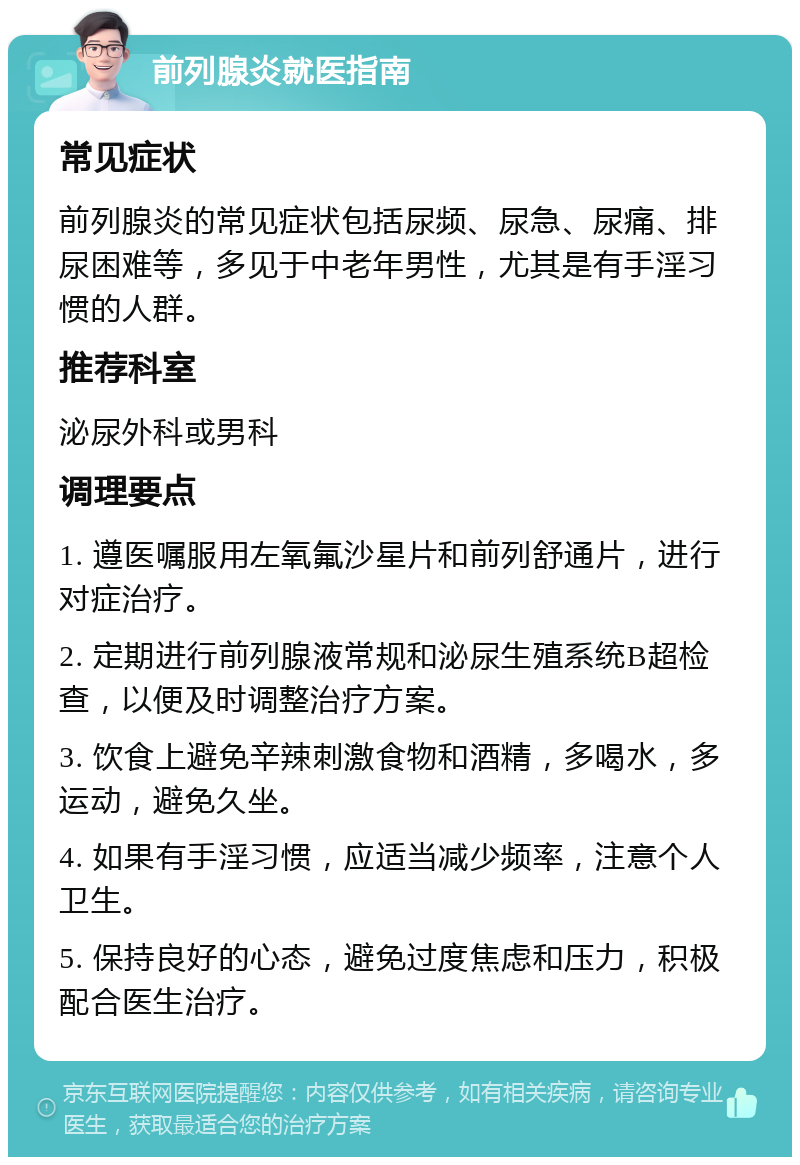 前列腺炎就医指南 常见症状 前列腺炎的常见症状包括尿频、尿急、尿痛、排尿困难等，多见于中老年男性，尤其是有手淫习惯的人群。 推荐科室 泌尿外科或男科 调理要点 1. 遵医嘱服用左氧氟沙星片和前列舒通片，进行对症治疗。 2. 定期进行前列腺液常规和泌尿生殖系统B超检查，以便及时调整治疗方案。 3. 饮食上避免辛辣刺激食物和酒精，多喝水，多运动，避免久坐。 4. 如果有手淫习惯，应适当减少频率，注意个人卫生。 5. 保持良好的心态，避免过度焦虑和压力，积极配合医生治疗。