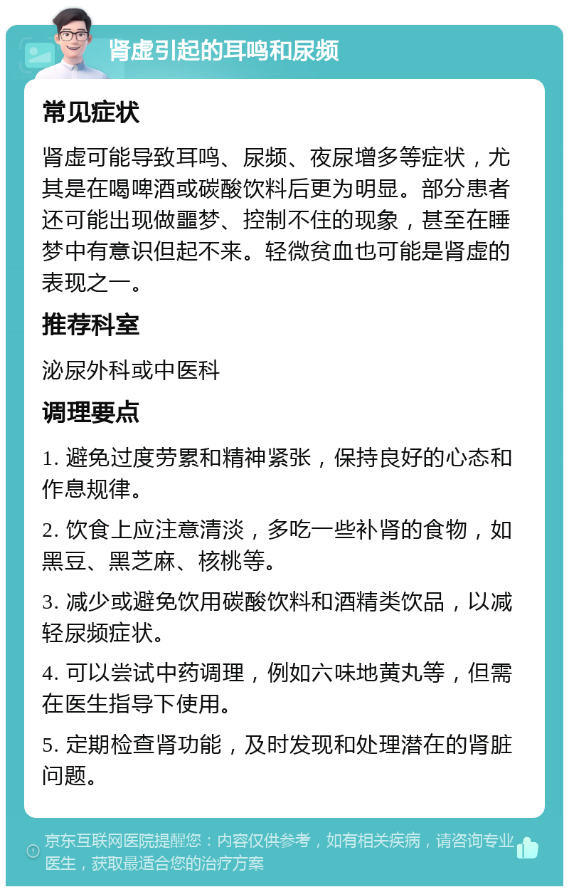 肾虚引起的耳鸣和尿频 常见症状 肾虚可能导致耳鸣、尿频、夜尿增多等症状，尤其是在喝啤酒或碳酸饮料后更为明显。部分患者还可能出现做噩梦、控制不住的现象，甚至在睡梦中有意识但起不来。轻微贫血也可能是肾虚的表现之一。 推荐科室 泌尿外科或中医科 调理要点 1. 避免过度劳累和精神紧张，保持良好的心态和作息规律。 2. 饮食上应注意清淡，多吃一些补肾的食物，如黑豆、黑芝麻、核桃等。 3. 减少或避免饮用碳酸饮料和酒精类饮品，以减轻尿频症状。 4. 可以尝试中药调理，例如六味地黄丸等，但需在医生指导下使用。 5. 定期检查肾功能，及时发现和处理潜在的肾脏问题。